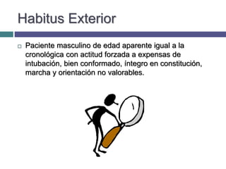 Habitus Exterior
 Paciente masculino de edad aparente igual a la
cronológica con actitud forzada a expensas de
intubación, bien conformado, íntegro en constitución,
marcha y orientación no valorables.
 