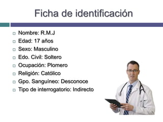 Ficha de identificación
 Nombre: R.M.J
 Edad: 17 años
 Sexo: Masculino
 Edo. Civil: Soltero
 Ocupación: Plomero
 Religión: Católico
 Gpo. Sanguíneo: Desconoce
 Tipo de interrogatorio: Indirecto
 