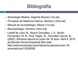 Bibliografía
 Semiologia Medica, Argente-Alvarez (1ra ed).
 Principios de Medicina Interna, Harrison (18va ed).
 Manual de reumatología, Mikuls (1ra ed).
 Reumatología, Harrison (16va ed).
 Loboff de León, B., Nuevo González, J. A., Burón
Fernández, M. R., Ruiz Yagüe, M., González García, B..
(2002). Derrame pleural en joven de 16 años. Abril 8, 2015,
de Revista Clínica Española Sitio web:
http://www.revclinesp.es/en/derrame-pleural-joven-16-
anos/articulo/13030439/
 