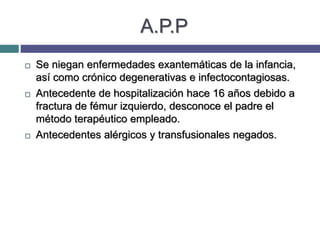 A.P.P
 Se niegan enfermedades exantemáticas de la infancia,
así como crónico degenerativas e infectocontagiosas.
 Antecedente de hospitalización hace 16 años debido a
fractura de fémur izquierdo, desconoce el padre el
método terapéutico empleado.
 Antecedentes alérgicos y transfusionales negados.
 