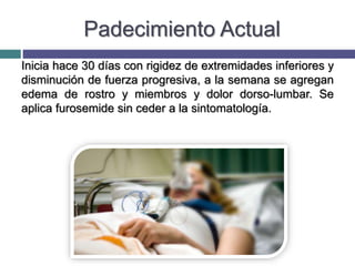 Padecimiento Actual
Inicia hace 30 días con rigidez de extremidades inferiores y
disminución de fuerza progresiva, a la semana se agregan
edema de rostro y miembros y dolor dorso-lumbar. Se
aplica furosemide sin ceder a la sintomatología.
 