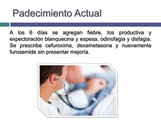 Padecimiento Actual
A los 6 días se agregan fiebre, tos productiva y
expectoración blanquecina y espesa, odinofagia y disfagia.
Se prescribe cefuroxima, dexametasona y nuevamente
furosemide sin presentar mejoría.
 
