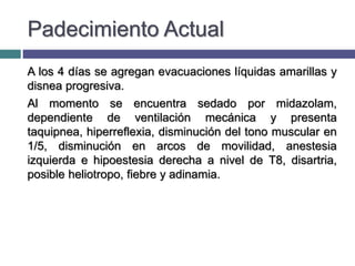 Padecimiento Actual
A los 4 días se agregan evacuaciones líquidas amarillas y
disnea progresiva.
Al momento se encuentra sedado por midazolam,
dependiente de ventilación mecánica y presenta
taquipnea, hiperreflexia, disminución del tono muscular en
1/5, disminución en arcos de movilidad, anestesia
izquierda e hipoestesia derecha a nivel de T8, disartria,
posible heliotropo, fiebre y adinamia.
 