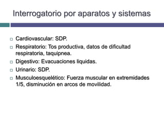 Interrogatorio por aparatos y sistemas
 Cardiovascular: SDP.
 Respiratorio: Tos productiva, datos de dificultad
respiratoria, taquipnea.
 Digestivo: Evacuaciones liquidas.
 Urinario: SDP.
 Musculoesquelético: Fuerza muscular en extremidades
1/5, disminución en arcos de movilidad.
 