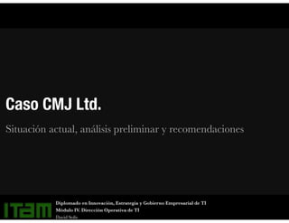 Caso CMJ Ltd.
Situación actual, análisis preliminar y recomendaciones
Diplomado en Innovación, Estrategia y Gobierno Empresarial de TI
Módulo IV. Dirección Operativa de TI
David Solís
 