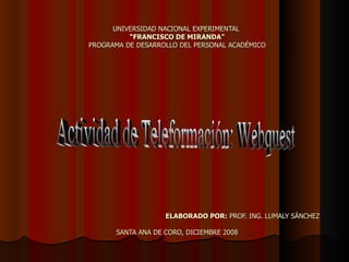 UNIVERSIDAD NACIONAL EXPERIMENTAL  “FRANCISCO DE MIRANDA” PROGRAMA DE DESARROLLO DEL PERSONAL ACADÉMICO   ELABORADO POR:  PROF. ING. LUMALY SÁNCHEZ SANTA ANA DE CORO, DICIEMBRE 2008 Actividad de Teleformación: Webquest 