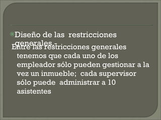 Diseño de las  restricciones generales.- Entre las restricciones generales tenemos que cada uno de los empleador sólo pueden gestionar a la vez un inmueble;  cada supervisor  sólo puede  administrar a 10  asistentes 