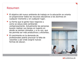 Resumen

   El objetivo del nuevo ambiente de trabajo en la educación se orienta
    en proporcionar todos los recursos educativos a los alumnos en
    cualquier momento y en cualquier lugar.
   La forma que la gente hace negocios y
    como se educa está cambiando
    vertiginosamente. Actualmente las personas
    buscan realizar sus tareas en lugares en
    donde se sientan cómodos, y a su vez, que
    les permita ser más productivos y eficientes.
   El crecimiento en la demanda de
    profesionales podría provocar la falta de
    vacantes y por ende exigirá nuevas
    formas de educar.
 