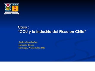 Caso : “ CCU y la Industria del Pisco en Chile” Andrés Santibañez Eduardo Reyes Santiago, Noviembre 2006 