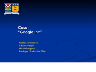 Caso : “ Google Inc” Andrés Santibañez Eduardo Reyes Mikel Garagorri Santiago, Noviembre 2006 