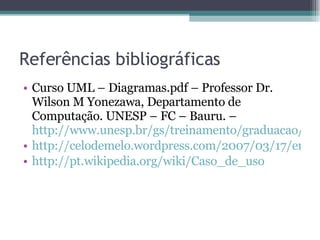 Referências bibliográficas Curso UML – Diagramas.pdf – Professor Dr. Wilson M Yonezawa, Departamento de Computação. UNESP – FC – Bauru. – http://www.unesp.br/gs/treinamento/graduacao/CursoUML-Diagramas.pdf http://celodemelo.wordpress.com/2007/03/17/entendedo-o-diagrama-de-casos-de-uso/ http://pt.wikipedia.org/wiki/Caso_de_uso 