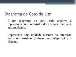 Diagrama de Caso de Uso É um diagrama da UML cujo objetivo é representar um requisito do sistema que será automatizado. Representa uma unidade discreta da interação entre um usuário (humano ou máquina) e o sistema. 