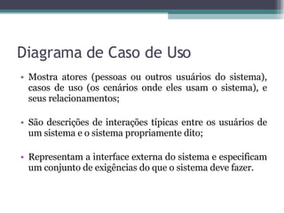 Diagrama de Caso de Uso Mostra atores (pessoas ou outros usuários do sistema), casos de uso (os cenários onde eles usam o sistema), e seus relacionamentos; São descrições de interações típicas entre os usuários de um sistema e o sistema propriamente dito; Representam a interface externa do sistema e especificam um conjunto de exigências do que o sistema deve fazer. 