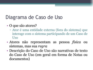 Diagrama de Caso de Uso O que são atores?  Ator é uma entidade externa (fora do sistema) que interage com o sistema participando de um Caso de Uso Atores não representam as pessoa  física  ou sistemas, mas sua  regra Descrição do Caso de Uso são narrativas de texto do Caso de Uso (em geral em forma de Notas ou documentos) 