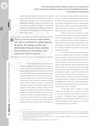 40
|
REVISTA
CEJIL
Debates
sobre
Derechos
Humanos
y
el
Sistema
Interamericano
JURÍDICA
diciones de detención insalubres, atentaron contra su dignidad
humana. Estas privaciones fueron intencionales: para infligir su-
frimiento físico y psicológico severo. A menudo los agentes del
Estado decían a las internas: “ustedes no tienen derechos aquí”
y que el trato que recibían era “un castigo”. En todo momento
aquellos a cargo de las prisiones les decían a los sobrevivientes
de la masacre que dicho régimen de prisión era ordenado por
Alberto Fujimori Fujimori.
El tratamiento deshumanizante al que fueron so-
metidas las detenidas tuvo secuelas físicas y psicológicas. La
carencia de ropa (ya que sólo tenían las ropas que vestían el
día de la masacre) pronto produjo problemas de dolores en los
huesos. Otros efectos de dichas condiciones de prisión fueron:
la pérdida de pigmentación (por falta de acceso a la luz), ma-
reos (por el constante encierro y falta de alimentos) y debilita-
miento general, ya que el tamaño de la celda hacía imposible
caminar más de dos pasos en su interior. Las sobrevivientes
experimentaron también una gran caída de cabello, constante
cansancio y hambre. Algunas contrajeron tuberculosis. Como
resultado de las violentas requisas donde las prisioneras eran
golpeadas por los agentes del Estado, muchas sufrieron afec-
taciones físicas. Debido a la oscuridad constante a la que fue-
ron forzadas (no había luz artificial en las celdas y tampoco
acceso a luz natural), la mayoría de las prisioneras devinieron
prematuramente cortas de vista. Shocks de electricidad en los
senos y otras áreas del cuerpo (valiéndose de batones eléc-
tricos), eran artefactos de tortura populares entre los agentes
del Estado. Caminar encima de ellas como si fueran “alfom-
bras humanas” y hacerles pasar formas de castigo llamados
“callejón oscuro”, golpes entre las piernas y glúteos, golpes a
mujeres embarazadas en la barriga y otros actos humillantes,
fueron otras formas de violencia infligidas a ellas.
La falta de acceso a libros, periódicos y material
para escribir o poder realizar alguna actividad productiva tuvo,
asimismo, efectos devastadores y sufrimiento psicológico ex-
tremo. El confinamiento total tuvo un efecto irreversible en la
salud mental de varias prisioneras, quienes perdieron su sani-
dad y sufrieron una aflicción severa. En efecto, existió el caso
por lo menos de dos internas que perdieron la razón por las
condiciones de la prisión.
La Corte Interamericana integró las experiencias de
la mujer y su perspectiva dentro del concepto de “dignidad
humana”, protegido por el artículo 5 de la Convención Ameri-
cana, y las provisiones relevantes de la Convención Interame-
ricana para Prevenir y Sancionar la Tortura. Tanto los varones
como las mujeres habían sido sujetos esencialmente al mismo
régimen de prisión. Sin embargo, era claro que determinadas
formas de tortura afectaban diferenciadamente a los hombres
y a las mujeres por razón de su género. En su análisis, la Corte
tomó como punto de partida su propia jurisprudencia en lo
referente al derecho a condiciones de detención compatibles
con la dignidad personal52
y señaló que “como responsable de
los establecimientos de detención, el Estado debe garantizar
a los reclusos condiciones que respeten sus derechos funda-
mentales y dejen a salvo su dignidad”.53
La Corte luego realizó un análisis de los actos
cometidos por el Estado peruano y llegó a la conclusión
de que estas condiciones a las que fueron sometidas, en
su conjunto,54
constituyeron tortura –particularmente, la
desatención de las necesidades fisiológicas de la mujer, al
negárseles materiales de aséo personal, así como de las
necesidades de salud pre y postnatal-.55
Primer caso internacional sobre violencia de género en la jurisprudencia de
la Corte Interamericana de Derechos Humanos: El caso del penal Miguel Castro Castro;
un hito histórico para Latinoamérica
ricano
y p
Estado decían a las internas: “usted
y que el trato que recibían era “un castigo
decían a los
ón era ord
e al que
s físicas y ps
carencia de ropa (ya que sólo tenían las r
día de la masacre) pronto produjo p
os Otros efectos
y que el trato que recibían e
aquellos a cargo de las prisiones les d
e prisió
nizante
secuelas
carencia de ropa (ya que só
aquellos a cargo de las prision
de la masacre que dicho régimen de
Alberto Fujimori Fujimori.
El tratamiento deshuman
metidas las detenidas tuvo se
erto Fujimori Fujimo
Tanto los varones como las mujeres habían
sido sujetos esencialmente al mismo régimen
de prisión. Sin embargo, era claro que
determinadas formas de tortura afectaban
diferenciadamente a los hombres y a las
mujeres por razón de su género.
52 Cfr., Corte IDH. Caso García Asto y Ramírez Rojas Vs. Perú. Sentencia de 25 de noviembre de 2005. Serie C No. 137, párr. 221; Caso Raxcacó
Reyes vs. Guatemala. Sentencia de fondo de 15 de septiembre de 2005. Serie C No. 133, párr. 95; y Caso Fermín Ramírez vs. Guatemala. Sentencia
de fondo de 20 de junio de 2005. Serie C No. 126, párr. 118.
53 Corte IDH. Caso García Asto y Ramírez Rojas Vs. Perú. Cit., párr. 221; Caso Raxcacó Reyes vs. Guatemala. Cit., párr. 95; y Caso Fermín Ramírez
vs. Guatemala. Cit. párr. 118.
54 Corte IDH. Caso del “Penal Miguel Castro Castro vs Perú”. Cit., párrs. 319-29.
 
