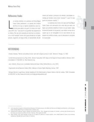 45
|
AÑO
II
Número
3
|
SEPTIEMBRE
DE
2007
JURÍDICA
Reflexiones finales
L
os hechos referidos en la sentencia del Penal Miguel
Castro Castro pertenecen a un período de la historia
del Perú en el que un régimen dictatorial se ubicó so-
bre la ley para aplicar una guerra “sin ética y sin moral”
(Jara 2003, 63),77
que puso fin a la guerrilla más sangrienta de
su historia. Pero así como episodios de este tipo se considera-
ron un mal “necesario” dentro de la guerra librada por el Estado
peruano, siguiendo una lógica similar, el representante del jefe
máximo de Sendero Luminoso se ha referido a atrocidades co-
metidas por Sendero como meros “excesos”78
y que “en toda
guerra se producen muertos”.79
La sentencia de la Corte en el caso del Penal Miguel
Castro Castro es la afirmación de la recta ratio por sobre una
lógica que pretende desdeñar el hecho de que existen reglas
de derecho también en las guerras y que existen normas de ius
cogens que no son derogables ni en el caso extremo de una
situación de conflicto armado, y que no descansan en principios
de reciprocidad.
77 Como describió a la guerra contrasubversiva librada por el Estado peruano, el ex Mayor del Servicio de Inteligencia del Ejército y Jefe del grupo
Colina Santiago Martín Rivas en declaraciones a Umberto Jara.
78 Declaraciones de Manuel Fajardo, abogado de Abimael Guzmán, “Perú: Abogado del fundador de Sendero Luminoso pide Amnistía para los
terroristas que actuaron los últimos 20 años”, Indymas, 28 de agosto de 2006.
79 Véase también cómo dicho lenguaje coincide con el usado por políticos en el lado opuesto, como señala Salomón Lerner en la entrevista
realizada por Mariella Barbi para el diario El Comercio.
REFERENCIAS
-Chester, Barbara, “Women and political torture: work with refugee survivors in exile”, Women & Therapy, 13, 1992.
-Comité Internacional de la Cruz Roja (CICR), Women Facing War: ICRC Study on the Impact of Armed Conflict on Women, 2001.
Consultado el 11/06/2007 en: http://www.icrc.org.
-Jara, Umberto, Ojo por ojo, La verdadera historia del Grupo Colina, Editorial Norma, Lima, 2003.
-Organización de las Naciones Unidas (ONU), Manual on Human Rights Reporting, Geneva, 1997.
-Refugee Women’s Legal Group, Gender Guidelines for the Determination of Asylum Claims in the UK, Londres, 1998. Consultado
el 9/06/2007 en http://www.amre.fsnet.co.uk/rwlg/genderguidelines.pdf.
Mónica Feria-Tinta
 