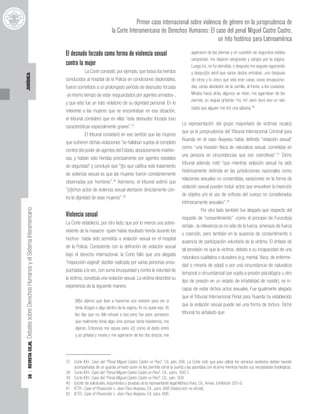 38
|
REVISTA
CEJIL
Debates
sobre
Derechos
Humanos
y
el
Sistema
Interamericano
JURÍDICA
Primer caso internacional sobre violencia de género en la jurisprudencia de
la Corte Interamericana de Derechos Humanos: El caso del penal Miguel Castro Castro;
un hito histórico para Latinoamérica
El desnudo forzado como forma de violencia sexual
contra la mujer
La Corte constató, por ejemplo, que todos los heridos
conducidos al hospital de la Policía en condiciones deplorables,
fueron sometidos a un prolongado período de desnudez forzada
-al mismo tiempo de estar resguardados por agentes armados-,
y que esto fue un trato violatorio de su dignidad personal. En lo
referente a las mujeres que se encontraban en esa situación,
el tribunal consideró que en ellas “esta desnudez forzada tuvo
características especialmente graves”.37
El tribunal consideró en ese sentido que las mujeres
que sufrieron dichas violaciones “se hallaban sujetas al completo
control del poder de agentes del Estado, absolutamente indefen-
sas, y habían sido heridas precisamente por agentes estatales
de seguridad” y concluyó que “[l]o que califica este tratamiento
de violencia sexual es que las mujeres fueron constantemente
observadas por hombres”.38
Asimismo, el tribunal estimó que
“[d]ichos actos de violencia sexual atentaron directamente con-
tra la dignidad de esas mujeres”.39
Violencia sexual
La Corte estableció, por otro lado, que por lo menos una sobre-
viviente de la masacre -quien había resultado herida durante los
hechos- había sido sometida a violación sexual en el hospital
de la Policía. Consistente con la definición de violación sexual
bajo el derecho internacional, la Corte falló que una alegada
“inspección vaginal” dactilar realizada por varias personas enca-
puchadas a la vez, con suma brusquedad y contra la voluntad de
la víctima, constituía una violación sexual. La víctima describió su
experiencia de la siguiente manera:
[M]e dijeron que iban a hacerme una revisión para ver si
tenía drogas o algo dentro de la vagina. Yo no quise eso. Yo
les dije que no. Me rehusé a eso pero fue peor, pensaron
que realmente tenía algo, sino porque tanta resistencia, me
dijeron. Entonces me opuse pero v[i] como el dedo entró
y yo gritaba y movía y me agarraron de los dos brazos, me
agarraron de las piernas y en cuestión de segundos estaba
sangrando, me dejaron sangrando y sangre por la vagina.
Luego fui, no fui atendida, y después me seguían agarrando
y despu[é]s sentí que varios dedos entraban, uno después
de otros y lo único que veía eran caras, caras encapucha-
das, varias alrededor de la camilla, al frente, a los costados.
Miraba hacia atrás, algunos se reían, me agarraban de las
piernas, yo seguía gritando “no, no” pero duró eso un rato
hasta que alguien me tiró una sábana.40
La representación del grupo mayoritario de víctimas recalcó
que ya la jurisprudencia del Tribunal Internacional Criminal para
Ruanda en el caso Akayesu había definido “violación sexual”
como: “una invasión física de naturaleza sexual, cometidas en
una persona en circunstancias que son coercitivas”.41
Dicho
tribunal además notó “que mientras violación sexual ha sido
históricamente definida en las jurisdicciones nacionales como
relaciones sexuales no consentidas, variaciones en la forma de
violación sexual pueden incluir actos que envuelven la inserción
de objetos y/o el uso de orificios del cuerpo no considerados
intrínsicamente sexuales”.42
Por otro lado también fue alegado que respecto del
requisito de “consentimiento” -como el principio de Furundizja
señala-, la relevancia es no sólo de la fuerza, amenaza de fuerza
y coerción, pero también en la ausencia de consentimiento o
ausencia de participación voluntaria de la víctima. El énfasis de
tal provisión es que la víctima, debido a su incapacidad de una
naturaleza cualitativa o duradera (e.g. mental, física, de enferme-
dad o minoría de edad) o por una circunstancia de naturaleza
temporal o circunstancial (ser sujeta a presión psicológica u otro
tipo de presión en un estado de inhabilidad de resistir), es in-
capaz de evitar dichos actos sexuales. Fue igualmente alegado
que el Tribunal Internacional Penal para Ruanda ha establecido
que la violación sexual puede ser una forma de tortura. Dicho
tribunal ha señalado que:
37 Corte IDH. Caso del “Penal Miguel Castro Castro vs Perú”. Cit. párr. 306. La Corte notó que para utilizar los servicios sanitarios debían hacerlo
acompañadas de un guardia armado quien no les permitía cerrar la puerta y las apuntaba con el arma mientras hacían sus necesidades fisiológicas.
38 Corte IDH. Caso del “Penal Miguel Castro Castro vs Perú”. Cit., párrs. 306-7.
39 Corte IDH. Caso del “Penal Miguel Castro Castro vs Perú”. Cit., párr. 308.
40 Escrito de solicitudes, argumentos y pruebas de la representante legal Mónica Feria. Cit., Anexo: Exhibición 263-G.
41 ICTR. Case of Prosecutor v. Jean-Paul Akayesu. Cit., para. 688 [traducción no oficial].
42 ICTR. Case of Prosecutor v. Jean-Paul Akayesu. Cit. para. 686.
 