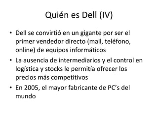 Quién es Dell (IV) <ul><li>Dell se convirtió en un gigante por ser el primer vendedor directo (mail, teléfono, online) de ...