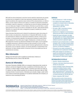 EMC utilizó los ahorros destacados en esta fase inicial de retirada de aplicaciones para calcular los ahorros que se conseguirían al retirar otras aplicaciones heredadas seleccionadas. “A lo largo de los próximos años, esperamos ahorrar cientos de TB de almacenamiento y un millón de dólares, así como mejorar la eficiencia de IT, gracias a la retirada de aplicaciones redundantes, acumuladas a través de la adquisición, y la puesta fuera de servicio de sistemas heredados que ya no son vitales para el negocio. En última instancia, Informatica nos permite liberar a nuestro valioso personal de IT para que se centre en actividades de más valor”, explica Ramesh Razdan. “Asimismo, en un plazo de seis meses, conseguiremos recuperar la totalidad de la inversión realizada en Informatica”. 
Utilizar Informatica Data Archive para la retirada de las aplicaciones supone otras ventajas. Al retirar los datos y las aplicaciones y almacenarlos en el dispositivo EMC Centera, los costes de mantenimiento de software de las aplicaciones heredadas se eliminan, mientras que los servidores y el almacenamiento asignados a las aplicaciones heredadas se pueden dedicar a otros proyectos de IT más críticos para el negocio. Paralelamente, la retirada permite que EMC ponga fuera de servicio las aplicaciones heredadas de forma segura, ya que se garantiza la integridad transaccional y referencial de todos los datos archivados, así como una fácil accesibilidad a estos. Por último, la solución también fomentará significativamente la eficiencia del personal, ya que se reducirán el tiempo y los recursos dedicados al mantenimiento de las aplicaciones. Los datos retirados también se conservan de forma más rentable para fines de cumplimiento de normativas. 
Más información 
Obtenga más información sobre la plataforma de Informatica. Visítenos en 
www.informatica.com/es o llame al 902 882 062. 
A 
cerca de Informatica 
Informatica Corporation (NASDAQ: INFA) es el proveedor independiente líder mundial de software y servicios de integración de datos. La plataforma de Informatica ofrece a las empresas un enfoque integral, unificado, abierto y económico para reducir los costes de IT y obtener una mayor ventaja competitiva de sus activos de información. Más de 3.900 empresas de todo el mundo recurren a Informatica para consultar, integrar y poder confiar en los activos de información guardados en los sistemas tradicionales de la empresa y en sistemas de cloud computing de Internet. 
Informatica en España: Albasanz 15, 28037 Madrid • Constitución 1, 08960 Sant Just Desvern, Barcelona 
Teléfono: 902 882 062. Fax: 933 714 895. www.informatica.com/es. 
Sede central mundial: 100 Cardinal Way, Redwood City, CA 94063 (Estados Unidos) 
Teléfono: + (1) 650.385.5000. Fax: 650.385.5500. Número gratuito en Estados Unidos: 1.800.653.9871 www.informatica.com 
© 2010 Informatica Corporation. Todos los derechos reservados. Impreso en España. Informatica, el logotipo de Informatica y The Data Integration Company son marcas comerciales o marcas registradas de Informatica Corporation en Estados Unidos y en jurisdicciones de todo el mundo. Todos los demás nombres de compañías y productos pueden ser nombres comerciales o marcas comerciales de sus respectivos propietarios. Primera publicación: diciembre de 2009 
7079ES (24/06/2010) 
Ve 
ntajas 
Ahorros previstos de 1 millón de dólares. • 
En un plazo de seis meses, restitución • completa de la inversión hecha en Informatica. 
Varios módulos elegidos, retirados • rápidamente, en tres días. 
Se ayudó a EMC a racionalizar de forma • segura la oferta de aplicaciones. 
Garantía de la integridad en transacciones y • referencias para todos los datos archivados. 
Garantía del acceso continuado a los datos • archivados desde una interfaz independiente de las aplicaciones, con un aspecto similar al de la interfaz de usuario de la aplicación original. 
Garantía de que la empresa tiene un acceso • completo y fácil a los datos retirados dentro del archivo, desde cualquier herramienta de informes o de Business Intelligence. 
Eliminación de los costes innecesarios de • mantenimiento de las aplicaciones heredadas. 
EMC puede reasignar los servidores y el • espacio de almacenamiento destinados a aplicaciones heredadas y utilizarlos para otros proyectos IT críticos para el negocio. 
Información en detalle 
Solución: retirada de aplicaciones• 
Productos: Informatica Data Archive para la • retirada de aplicaciones 
Fuente (inmediata): Oracle E-Business Suite, • incluidos los módulos Cuentas a cobrar, Inventario y Contabilidad general. A largo plazo: aproximadamente 21 aplicaciones de Oracle E-Business Suite y personalizadas, con un tamaño promedio de 700 GB cada una. 
Destino: dispositivo EMC Centera*• 
*EMC Centera es el dispositivo de archivo de información óptimo para empresas y organizaciones que necesitan una solución simplificada para cantidades siempre crecientes de contenido fijo. EMC Centera simplifica enormemente la tarea de gestionar, compartir y proteger repositorios de contenido de cualquier tamaño. Pone de forma rentable la información en línea para permitir nuevas fuentes de generación de ingresos, modelos de negocio en expansión y mayores niveles de servicio para usuarios y clientes. 