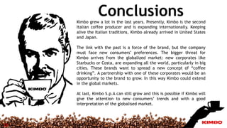 ConclusionsKimbo grew a lot in the last years. Presently, Kimbo is the second
Italian coffee producer and is expanding internationally. Keeping
alive the Italian traditions, Kimbo already arrived in United States
and Japan.
The link with the past is a force of the brand, but the company
must face new consumers’ preferences. The bigger threat for
Kimbo arrives from the globalized market: new corporates like
Starbucks or Costa, are expanding all the world, particularly in big
cities. These brands want to spread a new concept of “coffee
drinking”. A partnership with one of these corporates would be an
opportunity to the brand to grow. In this way Kimbo could extend
in the global markets.
At last, Kimbo S.p.A can still grow and this is possible if Kimbo will
give the attention to new consumers’ trends and with a good
interpretation of the globalised market.
13
 