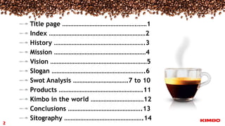 Title page ……………………………………….……1
Index ……………………………………………………2
History ………………………………………………..3
Mission …………………………………………………4
Vision ……………………………………………………5
Slogan ………………………………………………….6
Swot Analysis …………………………….7 to 10
Products …………………………………………….11
Kimbo in the world ……………………………12
Conclusions ……………………………………….13
Sitography ………………………………………….14
2
 