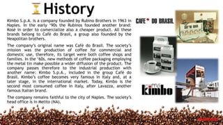 History
Kimbo S.p.A. is a company founded by Rubino Brothers in 1963 in
Naples. In the early ‘90s the Rubinos founded another brand:
Kosè in order to comercialize also a cheaper product. All these
brands belong to Cafè do Brasil, a group also founded by the
Neapolitan brothers.
The company’s original name was Cafè do Brasil. The society’s
mission was the production of coffee for commercial and
domestic use, therefore, its target were both coffee shops and
families. In the ‘60s, new methods of coffee packaging employing
the metal tin make possible a wider diffusion of the product. The
company passes therefore to the industrial production with
another name: Kimbo S.p.A., included in the group Cafè do
Brasil. Kimbo’s coffee becomes very famous in Italy and, at a
later stage, in the international market. Today, Kimbo is the
second most consumed coffee in Italy, after Lavazza, another
famous Italian brand.
The company remains faithful to the city of Naples. The society’s
head office is in Melito (NA).
3
 