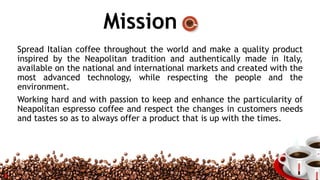 Mission
Spread Italian coffee throughout the world and make a quality product
inspired by the Neapolitan tradition and authentically made in Italy,
available on the national and international markets and created with the
most advanced technology, while respecting the people and the
environment.
Working hard and with passion to keep and enhance the particularity of
Neapolitan espresso coffee and respect the changes in customers needs
and tastes so as to always offer a product that is up with the times.
4
 