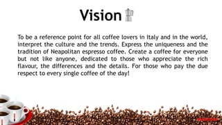 Vision
To be a reference point for all coffee lovers in Italy and in the world,
interpret the culture and the trends. Express the uniqueness and the
tradition of Neapolitan espresso coffee. Create a coffee for everyone
but not like anyone, dedicated to those who appreciate the rich
flavour, the differences and the details. For those who pay the due
respect to every single coffee of the day!
5
 