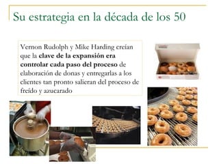 Su estrategia en la década de los 50 Vernon Rudolph y Mike Harding creían que la  clave de la expansión era controlar cada paso del proceso  de elaboración de donas y entregarlas a los clientes tan pronto salieran del proceso de freído y azucarado 