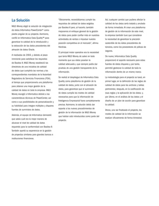 La Solución 
M&S Money eligió la solución de integración 
de datos Informatica PowerCenter® como 
piedra angular de su proyecto. Asimismo, 
confió en Informatica Data Quality™ para 
garantizar la calidad de la introducción y 
la extracción de los datos procedentes del 
almacén de datos Oracle. 
A mediados de 2004, y debido al plazo 
inminente para satisfacer los requisitos 
de Basilea II, M&S Money estableció las 
directrices de una iniciativa de calidad 
de datos que cumpliría las normas y los 
correspondientes mandatos de la Autoridad 
Reguladora de Servicios Financieros (FSA), 
al tiempo que proporcionaría una plataforma 
para obtener una mejor gestión de la 
calidad de datos en toda la empresa. M&S 
Money escogió a Informatica debido a las 
características técnicas de PowerCenter, así 
como a sus posibilidades de personalización y 
su habilidad para integrar múltiples y dispares 
fuentes de suministro de datos. 
Además, el equipo de Informatica demostró 
que sabía cuál era la mejor manera de 
alcanzar el nivel de calidad de datos 
requerido para la conformidad con Basilea II. 
También aportó su experiencia en la gestión 
de proyectos similares para grandes bancos e 
instituciones financieras. 
“Obviamente, necesitábamos cumplir los 
requisitos de calidad de datos exigidos 
por Basilea II pero, al hacerlo, también 
mejoramos el enfoque general de la gestión 
de datos para poder confiar más en nuestras 
actividades de ventas e impulsar nuestra 
posición competitiva en el mercado”, afirma 
Hershaw. 
El principal motor operativo era la necesidad 
que tenía M&S Money de saber en todo 
momento que sus datos poseían la 
calidad adecuada y que siempre podía dar 
pruebas de una gestión transparente de la 
información. 
Se realizó el despliegue de Informatica Data 
Quality como plataforma de gestión de la 
calidad de datos, junto con el almacén de 
datos, para garantizar que el suministro 
de datos cumplía los niveles de calidad 
necesarios para que la información de 
Inteligencia Empresarial fuera completamente 
precisa. Asimismo, la solución debía dar 
soporte a los nuevos procedimientos de 
gestión de la información de M&S Money 
que habían sido introducidos como parte del 
proyecto. 
Así, cualquier cambio que pudiera afectar la 
calidad de los datos sería tratado y anulado 
de forma inmediata. Al crear una plataforma 
de gestión de la información de este nivel, 
la empresa también tuvo que considerar 
la necesidad de garantizar la precisión 
sostenible de los datos procedentes de 
terceros, como los proveedores de pólizas de 
seguros. 
De nuevo, Informatica Data Quality 
proporcionó el soporte necesario para estas 
fuentes de datos dispares y, por tanto, 
permitió gestionar la calidad de toda la 
información dentro de un mismo marco. 
La metodología para el proyecto se basó, en 
primer lugar, en la definición de las reglas de 
calidad de datos para los archivos y tablas 
pertinentes; después, en la codificación de 
esas reglas y la aplicación de los datos; y, 
por último, en el análisis de los datos y el 
diseño de un plan de acción para garantizar 
la calidad. 
Ahora, una vez finalizado el proyecto, los 
niveles de calidad de la información se 
evalúan oficialmente de forma trimestral. 
 
