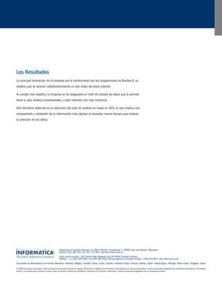 Sucursales de Informatica en el mundo: Alemania • Australia • Bélgica • Canadá • China • Corea • España • Estados Unidos • Francia • Irlanda • Japón • Países Bajos • Portugal • Reino Unido • Singapur • Suiza 
© 2008 Informatica Corporation. Todos los derechos reservados. Impreso en España. Informatica, el logotipo de Informatica y Data Explorer son marcas comerciales o marcas comerciales registradas de Informatica Corporation en los Estados 
Unidos y en jurisdicciones de todo el mundo. Todos los demás nombres de compañías y productos son nombres comerciales o marcas comerciales registradas de sus respectivos dueños. 
Informatica en España: Albasanz 15, 28037 Madrid • Constitución 1, 08960 Sant Just Desvern, Barcelona 
Teléfono: 902 882 062. Fax: 933 714 895. www.informatica.com/es 
Sede central mundial: 100 Cardinal Way, Redwood City, CA 94063 (Estados Unidos) 
Teléfono: + (1) 650.385.5000. Fax: 650.385.5500. Número gratuito en Estados Unidos: 1.800.653.9871 www.informatica.com 
Los Resultados 
La principal motivación de la empresa era la conformidad con las disposiciones de Basilea II, un 
objetivo que se alcanzó satisfactoriamente un año antes del plazo previsto. 
Al cumplir este objetivo, la empresa se ha asegurado un nivel de calidad de datos que le permite 
llevar a cabo análisis empresariales y crear informes con más confianza. 
Otro beneficio obtenido es la reducción del ciclo de análisis en hasta un 40%, lo que implica una 
comprensión y validación de la información más rápidas al necesitar menos tiempo para evaluar 
la precisión de los datos. 
