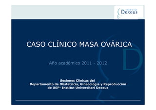 CASO CLÍNICO MASA OVÁRICA

           Año académico 2011 - 2012



                Sesiones Clínicas del
Departamento de Obstetricia, Ginecología y Reproducción
         de USP- Institut Universitari Dexeus
 