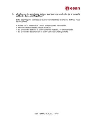 MBA TIEMPO PARCIAL – TP49
8. ¿Cuáles son los principales factores que favorecieron el éxito de la campaña
del Centro Comercial Mega Plaza?
Entre los principales factores que favorecieron el éxito de la campaña de Mega Plaza
se encuentran:
Contar con la presencia de Ofertas acordes con las necesidades.
Ofrecimientode Calidad a precios atractivos.
La oportunidad de tener un centro comercial moderno, no americanizado.
La oportunidad de contar con un centro Comercial Criollo y Limeño
 