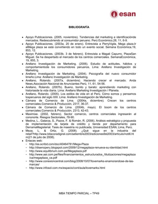 MBA TIEMPO PARCIAL – TP49
BIBLIOGRAFÍA
Apoyo Publicaciones. (2005, noviembre). Tendencias del marketing e identificaciónde
mercados. Redescubriendo al consumidor peruano. Perú Económico,28, 11, 6-9.
Apoyo Publicaciones. (2003a, 20 de enero). Entrevista a PerryVigila, Mega plaza.Ir
alMega plaza se está convirtiendo en todo un evento social. Semana Económica,19,
853, 12.
Apoyo Publicaciones. (2003b, 3 de febrero). Entrevista a Magali Capurro, PlazaSan
Miguel. Se ha despertado el mercado de los centros comerciales. SemanaEconómica,
19, 855, 3.
Arellano Investigación de Marketing. (2006). Estudio de actitudes, hábitos y
comportamientode los consumidores peruanos. Lima: Arellano Investigación de
Marketing.
Arellano Investigación de Marketing. (2004). Psicografía del nuevo consumidor
limeño.Lima: Arellano Investigación de Marketing.
Arellano, Rolando. (2007a, diciembre). Haciendo crecer el mercado. Anda
News,Asociación Nacional de Anunciantes Perú, 11, 61, 54-56.
Arellano, Rolando. (2007b). Bueno, bonito y barato: aprendiendo marketing con
historiasde la vida diaria. Lima: Arellano Marketing Investigación / Planeta.
Arellano, Rolando. (2005). Los estilos de vida en el Perú. Cómo somos y pensamos
losperuanos del siglo XXI. Lima: Arellano Investigación de Marketing.
Cámara de Comercio de Lima. (2004a, diciembre). Crecen los centros
comerciales.Comercio & Producción, 2317, 36-37.
Cámara de Comercio de Lima. (2004b, mayo). El boom de los centros
comerciales.Comercio & Producción, 2313, 42-43.
Maximixe. (2002, febrero). Sector comercio, centros comerciales ingresarán al
cononorte. Riesgos Sectoriales, 78-90.
Medina, L., Galarza, S., Pazos, F. & Román, R. (2006). Análisis estratégico y propuesta
de implementación de tarjeta de crédito y tienda por departamento para
DerramaMagisterial. Tesis de maestría no publicada, Universidad ESAN, Lima, Perú.
Meza, L. & Ortiz, G. (2008). ¿Qué sigue en la industria del
retail?http://www.bitacoradigiral.com/setiembre2003/ediciones9st2003/artículo/noti6.ht
m(21 de julio de 2008).
Enlaces web:
- http://es.scribd.com/doc/40464781/Mega-Plaza
- http://disenoperu.blogspot.com/2009/12/megaplaza-renueva-su-identidad.html
- http://www.equilibrium.com.pe/Megaplaza.pdf
- http://www.aai.com.pe/files/financiamientos_estructurados_/titulizaciones/megaplaza
/ca/megaplaza_ca.pdf
- http://www.conexioncentral.com/blog/2008/10/07/lovemarks-enamorandose-de-las-
marcas/
- http://www.infosol.com.mx/espacio/cont/aula/lovemarks.html
 