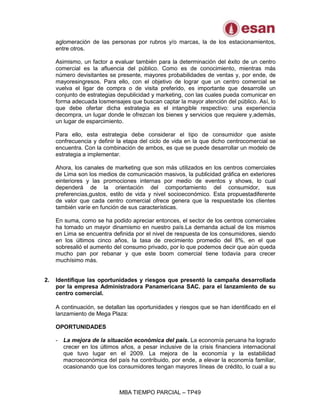 MBA TIEMPO PARCIAL – TP49
aglomeración de las personas por rubros y/o marcas, la de los estacionamientos,
entre otros.
Asimismo, un factor a evaluar también para la determinación del éxito de un centro
comercial es la afluencia del público. Como es de conocimiento, mientras más
número devisitantes se presente, mayores probabilidades de ventas y, por ende, de
mayoresingresos. Para ello, con el objetivo de lograr que un centro comercial se
vuelva el ligar de compra o de visita preferido, es importante que desarrolle un
conjunto de estrategias depublicidad y marketing, con las cuales pueda comunicar en
forma adecuada losmensajes que buscan captar la mayor atención del público. Así, lo
que debe ofertar dicha estrategia es el intangible respectivo: una experiencia
decompra, un lugar donde le ofrezcan los bienes y servicios que requiere y,además,
un lugar de esparcimiento.
Para ello, esta estrategia debe considerar el tipo de consumidor que asiste
confrecuencia y definir la etapa del ciclo de vida en la que dicho centrocomercial se
encuentra. Con la combinación de ambos, es que se puede desarrollar un modelo de
estrategia a implementar.
Ahora, los canales de marketing que son más utilizados en los centros comerciales
de Lima son los medios de comunicación masivos, la publicidad gráfica en exteriores
einteriores y las promociones internas por medio de eventos y shows, lo cual
dependerá de la orientación del comportamiento del consumidor, sus
preferencias,gustos, estilo de vida y nivel socioeconómico. Esta propuestadiferente
de valor que cada centro comercial ofrece genera que la respuestade los clientes
también varíe en función de sus características.
En suma, como se ha podido apreciar entonces, el sector de los centros comerciales
ha tomado un mayor dinamismo en nuestro país.La demanda actual de los mismos
en Lima se encuentra definida por el nivel de respuesta de los consumidores, siendo
en los últimos cinco años, la tasa de crecimiento promedio del 8%, en el que
sobresalió el aumento del consumo privado, por lo que podemos decir que aún queda
mucho pan por rebanar y que este boom comercial tiene todavía para crecer
muchísimo más.
2. Identifique las oportunidades y riesgos que presentó la campaña desarrollada
por la empresa Administradora Panamericana SAC. para el lanzamiento de su
centro comercial.
A continuación, se detallan las oportunidades y riesgos que se han identificado en el
lanzamiento de Mega Plaza:
OPORTUNIDADES
- La mejora de la situación económica del país. La economía peruana ha logrado
crecer en los últimos años, a pesar inclusive de la crisis financiera internacional
que tuvo lugar en el 2009. La mejora de la economía y la estabilidad
macroeconómica del país ha contribuido, por ende, a elevar la economía familiar,
ocasionando que los consumidores tengan mayores líneas de crédito, lo cual a su
 