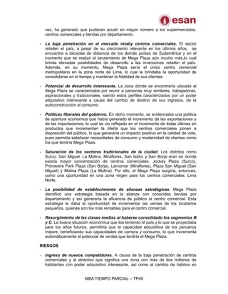 MBA TIEMPO PARCIAL – TP49
vez, ha generado que pudieran acudir en mayor número a los supermercados,
centros comerciales y tiendas por departamento.
- La baja penetración en el mercado retaily centros comerciales. El sector
retailen el país, a pesar de su crecimiento relevante en los últimos años, se
encuentra a décadas de distancia de los demás países de Sudamérica y en el
momento que se realizó el lanzamiento de Mega Plaza aún mucho más,lo cual
brinda elevadas posibilidades de desarrollo a las inversiones retailen el país.
Además, en su momento, Mega Plaza sería el único centro comercial
metropolitano en la zona norte de Lima, lo cual le brindaba la oportunidad de
consolidarse en el tiempo y mantener la fidelidad de sus clientes.
- Potencial de desarrollo interesante. La zona donde se encontraría ubicado el
Mega Plaza se caracterizaba por reunir a personas muy similares, trabajadoras,
aspiracionales y tradicionales, siendo estos perfiles caracterizados por un poder
adquisitivo interesante a causa del cambio de destino de sus ingresos, de la
autoconstrucción al consumo.
- Políticas liberales del gobierno. En dicho momento, se evidenciaba una política
de apertura económica que había generado el incremento de las exportaciones y
de las importaciones, lo cual se vio reflejado en el incremento de éstas últimas en
productos que incrementan la oferta que los centros comerciales ponen a
disposición del público, lo que generaría un impacto positivo en la calidad de vida,
pues permitía satisfacer necesidades de consumo y modernidad de clientes como
los que tendría Mega Plaza.
- Saturación de los sectores tradicionales de la ciudad. Los distritos como
Surco, San Miguel, La Molina, Miraflores, San Isidro y San Borja eran en donde
existía mayor concentración de centros comerciales: Jockey Plaza (Surco),
Primavera Park Plaza (San Borja), Larcomar (Miraflores), Plaza San Miguel (San
Miguel) y Molina Plaza (La Molina). Por ello, el Mega Plaza surgiría, entonces,
como una oportunidad en una zona virgen para los centros comerciales: Lima
Norte.
- La posibilidad de establecimiento de alianzas estratégicas. Mega Plaza
identificó una estrategia basada en la alianza con conocidas tiendas por
departamento y así generaría la afluencia de público al centro comercial. Esta
estrategia le daba la oportunidad de incrementar las ventas de los locatarios
pequeños, quienes son los más rentables para el centro comercial.
- Resurgimiento de las clases medias al haberse consolidado los segmentos B
y C. La buena situación económica que iba teniendo el país y lo que se proyectaba
para los años futuros, permitiría que la capacidad adquisitiva de los peruanos
mejore, beneficiando sus capacidades de compra y consumo, lo que incrementa
automáticamente el potencial de ventas que tendría el Mega Plaza.
RIESGOS
- Ingreso de nuevos competidores. A causa de la baja penetración de centros
comerciales y al atractivo que significa una zona con más de dos millones de
habitantes con poder adquisitivo interesante, así como al cambio de hábitos en
 