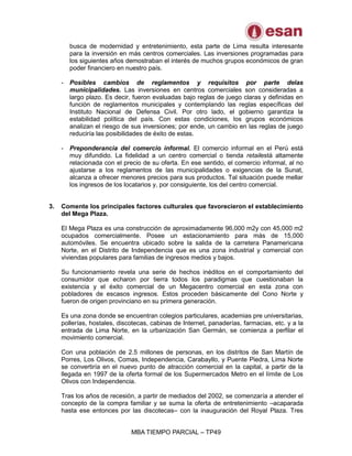MBA TIEMPO PARCIAL – TP49
busca de modernidad y entretenimiento, esta parte de Lima resulta interesante
para la inversión en más centros comerciales. Las inversiones programadas para
los siguientes años demostraban el interés de muchos grupos económicos de gran
poder financiero en nuestro país.
- Posibles cambios de reglamentos y requisitos por parte delas
municipalidades. Las inversiones en centros comerciales son consideradas a
largo plazo. Es decir, fueron evaluadas bajo reglas de juego claras y definidas en
función de reglamentos municipales y contemplando las reglas específicas del
Instituto Nacional de Defensa Civil. Por otro lado, el gobierno garantiza la
estabilidad política del país. Con estas condiciones, los grupos económicos
analizan el riesgo de sus inversiones; por ende, un cambio en las reglas de juego
reduciría las posibilidades de éxito de estas.
- Preponderancia del comercio informal. El comercio informal en el Perú está
muy difundido. La fidelidad a un centro comercial o tienda retailestá altamente
relacionada con el precio de su oferta. En ese sentido, el comercio informal, al no
ajustarse a los reglamentos de las municipalidades o exigencias de la Sunat,
alcanza a ofrecer menores precios para sus productos. Tal situación puede mellar
los ingresos de los locatarios y, por consiguiente, los del centro comercial.
3. Comente los principales factores culturales que favorecieron el establecimiento
del Mega Plaza.
El Mega Plaza es una construcción de aproximadamente 96,000 m2y con 45,000 m2
ocupados comercialmente. Posee un estacionamiento para más de 15,000
automóviles. Se encuentra ubicado sobre la salida de la carretera Panamericana
Norte, en el Distrito de Independencia que es una zona industrial y comercial con
viviendas populares para familias de ingresos medios y bajos.
Su funcionamiento revela una serie de hechos inéditos en el comportamiento del
consumidor que echaron por tierra todos los paradigmas que cuestionaban la
existencia y el éxito comercial de un Megacentro comercial en esta zona con
pobladores de escasos ingresos. Estos proceden básicamente del Cono Norte y
fueron de origen provinciano en su primera generación.
Es una zona donde se encuentran colegios particulares, academias pre universitarias,
pollerías, hostales, discotecas, cabinas de Internet, panaderías, farmacias, etc. y a la
entrada de Lima Norte, en la urbanización San Germán, se comienza a perfilar el
movimiento comercial.
Con una población de 2.5 millones de personas, en los distritos de San Martín de
Porres, Los Olivos, Comas, Independencia, Carabayllo, y Puente Piedra, Lima Norte
se convertiría en el nuevo punto de atracción comercial en la capital, a partir de la
llegada en 1997 de la oferta formal de los Supermercados Metro en el límite de Los
Olivos con Independencia.
Tras los años de recesión, a partir de mediados del 2002, se comenzaría a atender el
concepto de la compra familiar y se suma la oferta de entretenimiento –acaparada
hasta ese entonces por las discotecas– con la inauguración del Royal Plaza. Tres
 