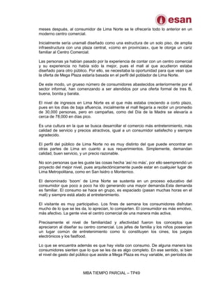 MBA TIEMPO PARCIAL – TP49
meses después, al consumidor de Lima Norte se le ofrecería todo lo anterior en un
moderno centro comercial.
Inicialmente sería unamall diseñado como una estructura de un solo piso, de amplia
infraestructura con una plaza central, «como en provincias», que le otorga un cariz
familiar al Centro Comercial.
Las personas ya habían pasado por la experiencia de contar con un centro comercial
y su experiencia no había sido la mejor, pues el mall al que acudieron estaba
diseñado para otro público. Por ello, se necesitaba la oportunidad para que vean que
la oferta de Mega Plaza estaría basada en el perfil del poblador de Lima Norte.
De este modo, un grueso número de consumidores abastecidos anteriormente por el
sector informal, han comenzando a ser atendidos por una oferta formal de tres B,
buena, bonita y barata.
El nivel de ingresos en Lima Norte es el que más estaba creciendo a corto plazo,
pues en los días de baja afluencia, inicialmente el mall llegaría a recibir un promedio
de 30,000 personas, pero en campañas, como del Día de la Madre se elevaría a
cerca de 78,000 en días pico.
Es una cultura en la que se busca desarrollar el comercio más entretenimiento, más
calidad de servicio y precios atractivos, igual a un consumidor satisfecho y siempre
agradecido.
El perfil del público de Lima Norte no es muy distinto del que puede encontrar en
otras partes de Lima en cuanto a sus requerimientos. Simplemente, demandan
calidad, buen servicio, y un precio razonable.
No son personas que les guste las cosas hecha „así no más‟, por ello seemprendió un
proyecto del mejor nivel, pues arquitectónicamente puede estar en cualquier lugar de
Lima Metropolitana, como en San Isidro o Monterrico.
El denominado „boom‟ de Lima Norte se sustenta en un proceso educativo del
consumidor que poco a poco ha ido generando una mayor demanda.Esta demanda
es familiar. El consumo se hace en grupo, es espaciado (pasan muchas horas en el
mall) y siempre está atado al entretenimiento.
El visitante es muy participativo. Los fines de semana los consumidores disfrutan
mucho de lo que se les da, lo aprecian, lo comparten. El consumidor es más emotivo,
más afectivo. La gente vive el centro comercial de una manera más activa.
Precisamente el nivel de familiaridad y afectividad fueron los conceptos que
apreciaron al diseñar su centro comercial. Los jefes de familia y los niños poseerían
un lugar común de entretenimiento como lo constituyen los cines, los juegos
electrónicos y los fastfood.
Lo que se encuentra además es que hay visita con consumo. De alguna manera los
consumidores sienten que lo que se les da es algo completo. En ese sentido, si bien
el nivel de gasto del público que asiste a Mega Plaza es muy variable, en períodos de
 