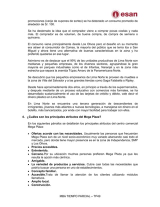 MBA TIEMPO PARCIAL – TP49
promociones (canje de cupones de sorteo) se ha detectado un consumo promedio de
alrededor de S/. 100.
Se ha desterrado la idea que el comprador viene a comprar pocas cositas y nada
más. El comprador es de volumen, de buena compra, de compra de semana o
quincena.
El consumo viene principalmente desde Los Olivos pero el desafío en su momento
era atraer al consumidor de Comas, la mayoría del público que se tenía iba a San
Miguel y ahora tiene una alternativa de buenas características en la zona y ha
preferido quedarse en ese lugar.
Asimismo es de destacar que el 99% de las unidades productivas de Lima Norte son
medianas y pequeñas empresas, de los diversos sectores, agrupándose la gran
mayoría en parques industriales como el de Infantas, Naranjal y en la zona más
estrecha que separa la avenida Túpac Amaru de la Panamericana Norte.
Se descubrió que los pequeños empresarios de Lima Norte le proveen de muebles a
la zona de Villa del Salvador y a las grandes tiendas como Saga Falabella o Ripley.
Desde hace aproximadamente dos años, en principio a través de los supermercados,
y después mediante de un proceso educativo con comercios más formales, se ha
desarrollado sustancialmente el uso de las tarjetas de crédito y débito, vale decir el
dinero plástico en Lima Norte.
En Lima Norte se encuentra una tercera generación de descendientes de
inmigrantes, jóvenes más abiertos a nuevas tecnologías, a manejarse sin dinero en el
bolsillo, más bancarizados, por ende con mayor facilidad para trabajar con ellos.
4. ¿Cuáles son los principales atributos del Mega Plaza?
En los siguientes párrafos se detallarán los principales atributos del centro comercial
Mega Plaza:
Ofertas acorde con las necesidades. Usualmente las personas que frecuentan
Mega Plaza son de un nivel socio-económico muy variado abarcando casi todo el
mercado, pero donde tiene mayor presencia es en la zona de Independencia, SMP
y Los Olivos.
Precios accesibles.
Entretenido.
Cercano.Por su ubicación muchas personas prefieren Mega Plaza ya que les
resulta la opción más céntrica.
Amigable.
La variedad de productos y servicios. Cubre casi todas las necesidades que
podría buscar una persona en uno de establecimientos.
Concepto familiar.
Accesible.Trata de llamar la atención de los clientes utilizando módulos
llamativos.
Amplio local.
Construcción.
 