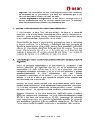 MBA TIEMPO PARCIAL – TP49
Seguridad.En el transcurso de los años se ha ido ganando reputación, atendiendo
las necesidades de un gran mercado que había sido desatendido por mucho
tiempo causando expectativas por su buen resultado.
Creación de puestos de trabajo directo. Se está tratando de apoyar al micro y
mediano empresario por medio de opciones alternas como lo es “el boulevard”
donde se pueden encontrar productos de gamarra entre otros.
5. ¿Cuál es el posicionamiento del Centro Comercial Mega Plaza?
El posicionamiento de Mega Plaza radica en el hecho de fijarse en la mente del
consumidor como el único Centro Comercial que ofrece cercanía, entretenimiento,
seguridad y precios accesibles. Además, donde se sientan totalmente a gusto, porque
ha sido creado pensando en el consumidor y en su familia.
De aquí también se deduce el posicionamiento emocional que busca la marca (que
se traduce en el lema “ven a disfrutarlo, es todo tuyo”). Vale decir que centra su
identidad y posicionamiento en la emoción (como si fuera una pulsión sentimental)
más que en otros valores o beneficios de la experiencia de consumo. Parece que
buscan intencionalmente convertirse en un lovemark, que es el disparador que
despierta al consumidor, el beneficio principal de una marca y que conecta la
necesidad del mercado con la satisfacción, que esta pueda causar.
6. Comente las principales características del comportamiento del consumidor del
Mega Plaza.
Una de las principales características de los consumidores de Lima Nortees la alta
densidad poblacional, que representa cerca del 25% de los habitantesde Lima
Metropolitana y el Callao. Por otro lado, el 39,3% de la poblaciónde Lima Norte
corresponde al nivel socio económico C y el 5,2% al nivel socio económico B, quienes
residenmayoritariamente en casas independientes (95%). Esta realidad
representauna oportunidad en los servicios y productos orientados a la mejora
delhogar, ya que en el Perú la gran cantidad de viviendas fueron producto dela
autoconstrucción, que alcanza el 43%.
Asimismo, el ingreso familiar mensual bruto en promedio bordea los368 dólares,
siendo la alimentación el rubro al que se orienta el mayor gastode este presupuesto.
Esto explica en parte la alta concentración de bodegasque funcionan en Lima Norte,
que suman más de 21 mil, mientras que solose encuentran ocho supermercados.
Respecto a los estilos de vida en la Nueva Lima, clasificación hecha porArellano
(2005), una cuarta parte de habitantes de Lima Norte está constituidapor progresistas
(27,6%) y otro tanto por conservadores (25,4%). Laspersonas del segmento
conservador corresponden a los inmigrantes de lasciudades y pueblos del interior del
país, asentados en los distritos de Comas,Los Olivos, Independencia y San Martín de
Porres, quienes mantienen unpatrón conservador en sus estilos de vida y consumo.
 