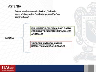 Sensación de cansancio, laxitud, “falta de
energía”, languidez, “malestar general” o “no
sentirse bien”.
ASTENIA
ASTENIA
INSUFICIENCIA CARDIACA: BAJO GASTO
CARDIACO Y RESPUESTAS METABÓLICAS
ANÓMALAS
SINDROME ANÉMICO: ANEMIA
HEMOLÍTICA MICROANGIOPÁTICA
 