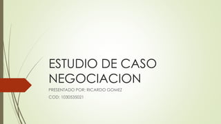 ESTUDIO DE CASO 
NEGOCIACION 
PRESENTADO POR: RICARDO GOMEZ 
COD: 1030535021 
 