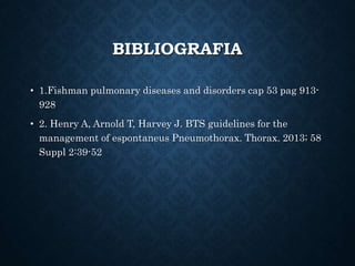 BIBLIOGRAFIA
• 1.Fishman pulmonary diseases and disorders cap 53 pag 913-
928
• 2. Henry A, Arnold T, Harvey J. BTS guidelines for the
management of espontaneus Pneumothorax. Thorax. 2013; 58
Suppl 2:39-52
 