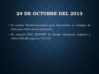 24 DE OCTUBRE DEL 2013
• Se realiza fibrobroncoscopía para determinar si etiología de
bulas por tuberculosis pulmonar.
• Se reporta GEN EXPERT de lavado bronquial negativo y
cultivo BAAR negativo ( 3/1/14)
 