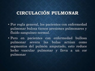 CIRCULACIÓN PULMONAR
• Por regla general, los pacientes con enfermedad
pulmonar bulosa tienen presiones pulmonares y
fluido sanguíneo normal.
• Pero en pacientes con enfermedad bullosa
pulmonar severa las bulas actúan como
segmentos del pulmón amputado, esto reduce
lecho vascular pulmonar y lleva a un cor
pulmonar
 
