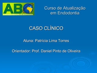 Curso de Atualização em Endodontia CASO CLÍNICO Aluna: Patrícia Lima Torres Orientador: Prof. Daniel Pinto de Oliveira 