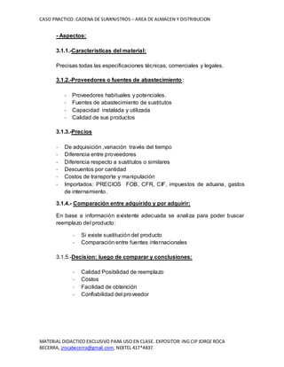 CASO PRACTICO: CADENA DE SUMINISTROS – AREA DE ALMACEN Y DISTRIBUCION
MATERIAL DIDACTICO EXCLUSIVO PARA USO EN CLASE. EXPOSITOR: ING CIP JORGE ROCA
BECERRA, jrocabecerra@gmail.com; NEXTEL 417*4837.
- Aspectos:
3.1.1.-Caracteristicas del material:
Precisas todas las especificaciones técnicas, comerciales y legales.
3.1.2.-Proveedores o fuentes de abastecimiento:
- Proveedores habituales y potenciales.
- Fuentes de abastecimiento de sustitutos
- Capacidad instalada y utilizada
- Calidad de sus productos
3.1.3.-Precios
- De adquisición ,variación través del tiempo
- Diferencia entre proveedores
- Diferencia respecto a sustitutos o similares
- Descuentos por cantidad
- Costos de transporte y manipulación
- Importados: PRECIOS FOB, CFR, CIF, impuestos de aduana, gastos
de internamiento.
3.1.4.- Comparación entre adquirido y por adquirir:
En base a información existente adecuada se analiza para poder buscar
reemplazo del producto:
- Si existe sustitución del producto
- Comparación entre fuentes internacionales
3.1.5.-Decision: luego de comparar y conclusiones:
- Calidad Posibilidad de reemplazo
- Costos
- Facilidad de obtención
- Confiabilidad del proveedor
 