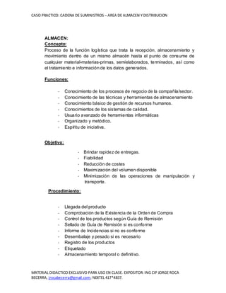 CASO PRACTICO: CADENA DE SUMINISTROS – AREA DE ALMACEN Y DISTRIBUCION
MATERIAL DIDACTICO EXCLUSIVO PARA USO EN CLASE. EXPOSITOR: ING CIP JORGE ROCA
BECERRA, jrocabecerra@gmail.com; NEXTEL 417*4837.
ALMACEN:
Concepto:
Proceso de la función logística que trata la recepción, almacenamiento y
movimiento dentro de un mismo almacén hasta el punto de consume de
cualquier material-materias-primas, semielaborados, terminados, así como
el tratamiento e información de los datos generados.
Funciones:
- Conocimiento de los procesos de negocio de la compañía/sector.
- Conocimiento de las técnicas y herramientas de almacenamiento
- Conocimiento básico de gestión de recursos humanos.
- Conocimientos de los sistemas de calidad.
- Usuario avanzado de herramientas informáticas
- Organizado y metódico.
- Espíritu de iniciativa.
Objetivo:
- Brindar rapidez de entregas.
- Fiabilidad
- Reducción de costes
- Maximización del volumen disponible
- Minimización de las operaciones de manipulación y
transporte.
Procedimiento:
- Llegada del producto
- Comprobación de la Existencia de la Orden de Compra
- Control de los productos según Guía de Remisión
- Sellado de Guía de Remisión si es conforme
- Informe de Incidencias si no es conforme
- Desembalaje y pesado si es necesario
- Registro de los productos
- Etiquetado
- Almacenamiento temporal o definitivo.
 