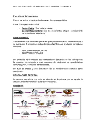 CASO PRACTICO: CADENA DE SUMINISTROS – AREA DE ALMACEN Y DISTRIBUCION
MATERIAL DIDACTICO EXCLUSIVO PARA USO EN CLASE. EXPOSITOR: ING CIP JORGE ROCA
BECERRA, jrocabecerra@gmail.com; NEXTEL 417*4837.
Para el tema de Inventarios:
Físicos, se realiza un control de almacenes de manera periódica
Cubre dos aspectos de control:
- Control físico: (Que no haya robos)
- Control Documentario: (que los documentos reflejen correctamente
los movimientos efectuado).
Almacenamiento:
Se cuenta con dos almacenes pequeños para productos que no son controlados y
se cuenta con 1 almacén de subcontratación RANSA para productos controlados
como ser:
- PERCLORATO DE POTASIO
- CLORATO DE POTASIO
Los productos no controlados están almacenados por zonas: el cual se despacha
la recogida, permanencia y envió agrupado de existencias de características
comunes juntos, en lugares de fácil acceso.
Los flujos de entrada y salida del almacén de las mercancías son variadas como
por ejemplo:
FIRST IN-FIRST OUT(FIFO):
La primera mercadería que entra en almacén es la primera que es sacada de
almacén. De esta manera de evita la obsolescencia.
Recepción:
 
