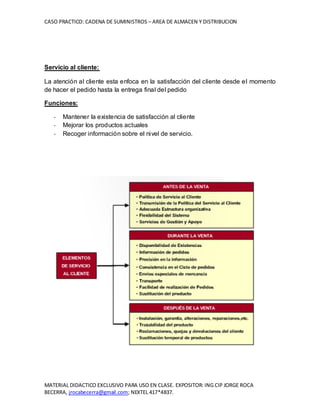 CASO PRACTICO: CADENA DE SUMINISTROS – AREA DE ALMACEN Y DISTRIBUCION
MATERIAL DIDACTICO EXCLUSIVO PARA USO EN CLASE. EXPOSITOR: ING CIP JORGE ROCA
BECERRA, jrocabecerra@gmail.com; NEXTEL 417*4837.
Servicio al cliente:
La atención al cliente esta enfoca en la satisfacción del cliente desde el momento
de hacer el pedido hasta la entrega final del pedido
Funciones:
- Mantener la existencia de satisfacción al cliente
- Mejorar los productos actuales
- Recoger información sobre el nivel de servicio.
 